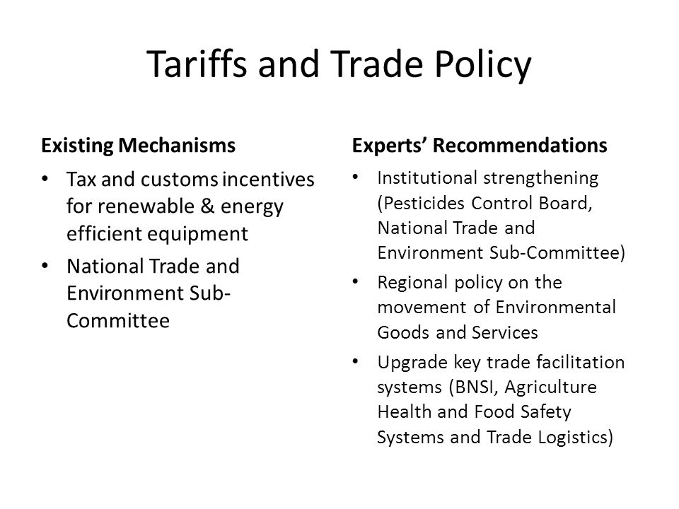Tariffs and Trade Policy Existing Mechanisms Tax and customs incentives for renewable & energy efficient equipment National Trade and Environment Sub- Committee Experts’ Recommendations Institutional strengthening (Pesticides Control Board, National Trade and Environment Sub-Committee) Regional policy on the movement of Environmental Goods and Services Upgrade key trade facilitation systems (BNSI, Agriculture Health and Food Safety Systems and Trade Logistics)
