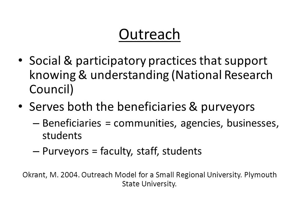 Outreach Social & participatory practices that support knowing & understanding (National Research Council) Serves both the beneficiaries & purveyors – Beneficiaries = communities, agencies, businesses, students – Purveyors = faculty, staff, students Okrant, M.