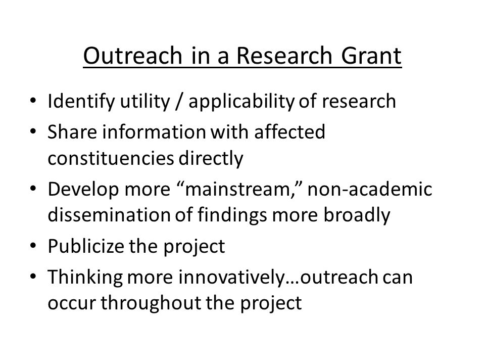 Outreach in a Research Grant Identify utility / applicability of research Share information with affected constituencies directly Develop more mainstream, non-academic dissemination of findings more broadly Publicize the project Thinking more innovatively…outreach can occur throughout the project