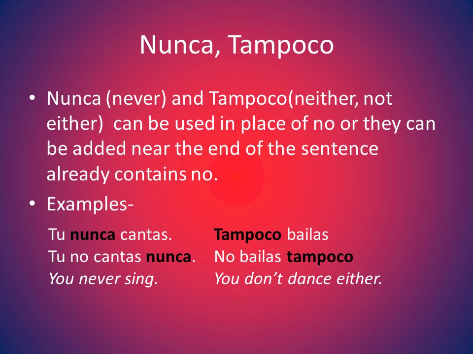 Nunca, Tampoco Nunca (never) and Tampoco(neither, not either) can be used in place of no or they can be added near the end of the sentence already contains no.