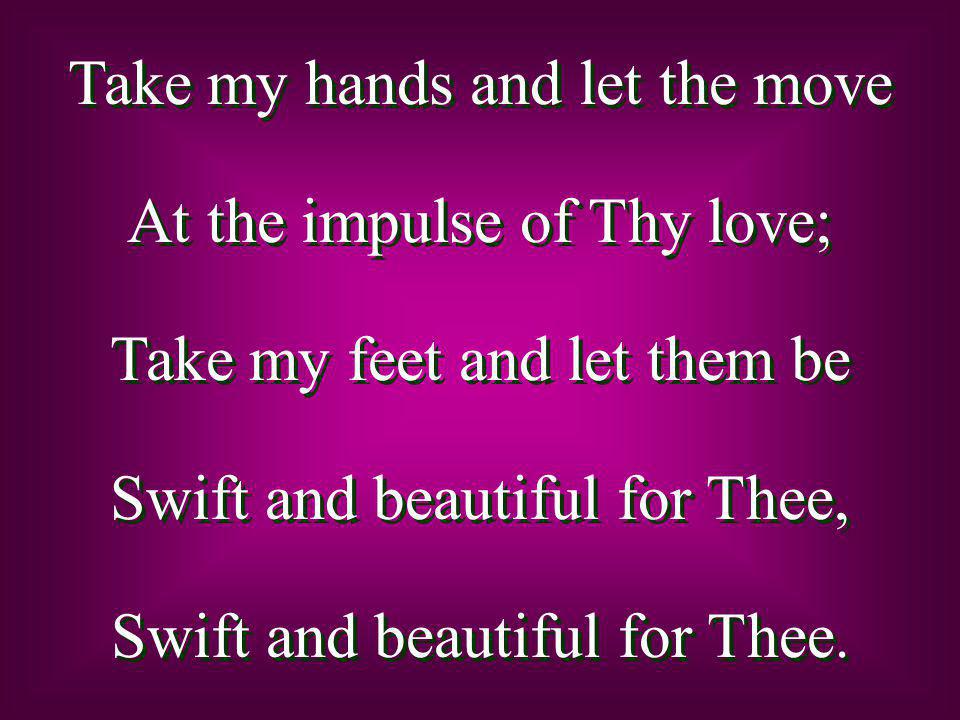 Take my hands and let the move At the impulse of Thy love; Take my feet and let them be Swift and beautiful for Thee, Swift and beautiful for Thee.