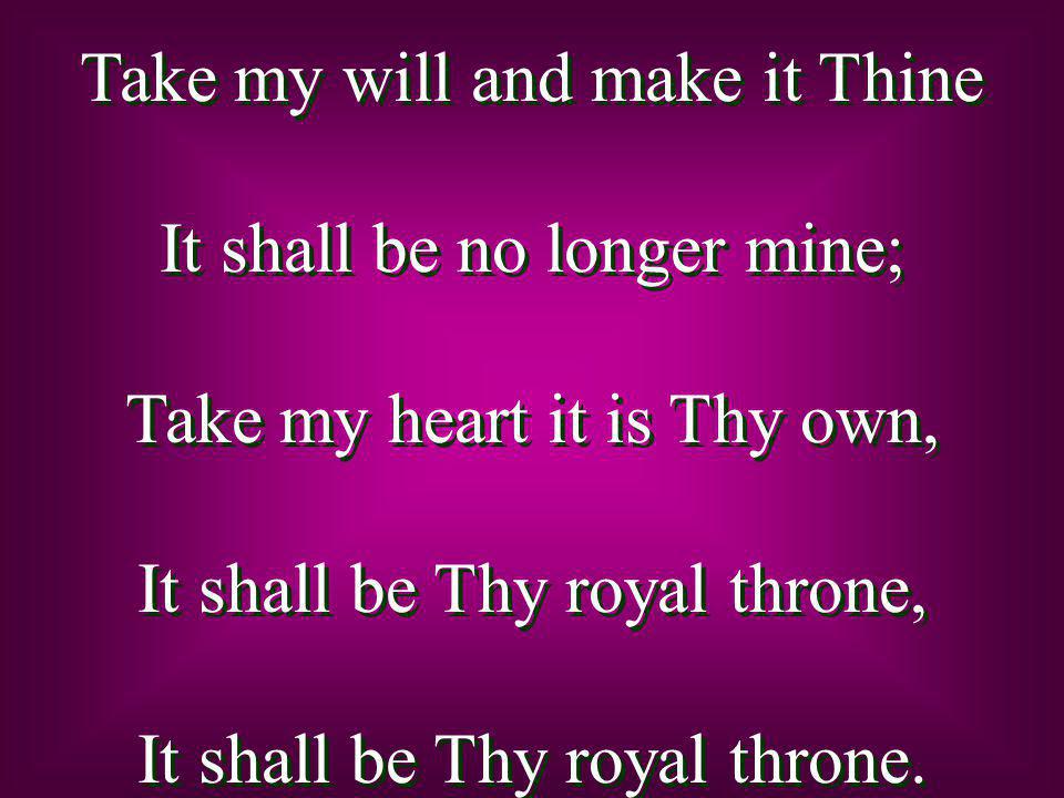 Take my will and make it Thine It shall be no longer mine; Take my heart it is Thy own, It shall be Thy royal throne, It shall be Thy royal throne.