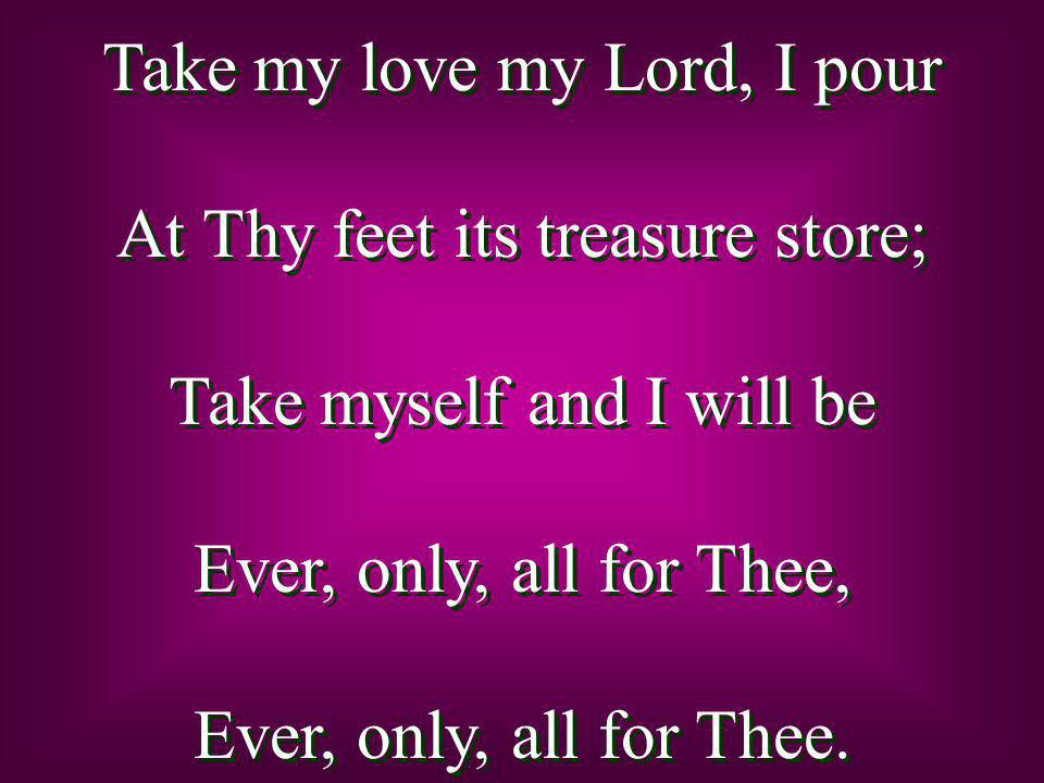 Take my love my Lord, I pour At Thy feet its treasure store; Take myself and I will be Ever, only, all for Thee, Ever, only, all for Thee.