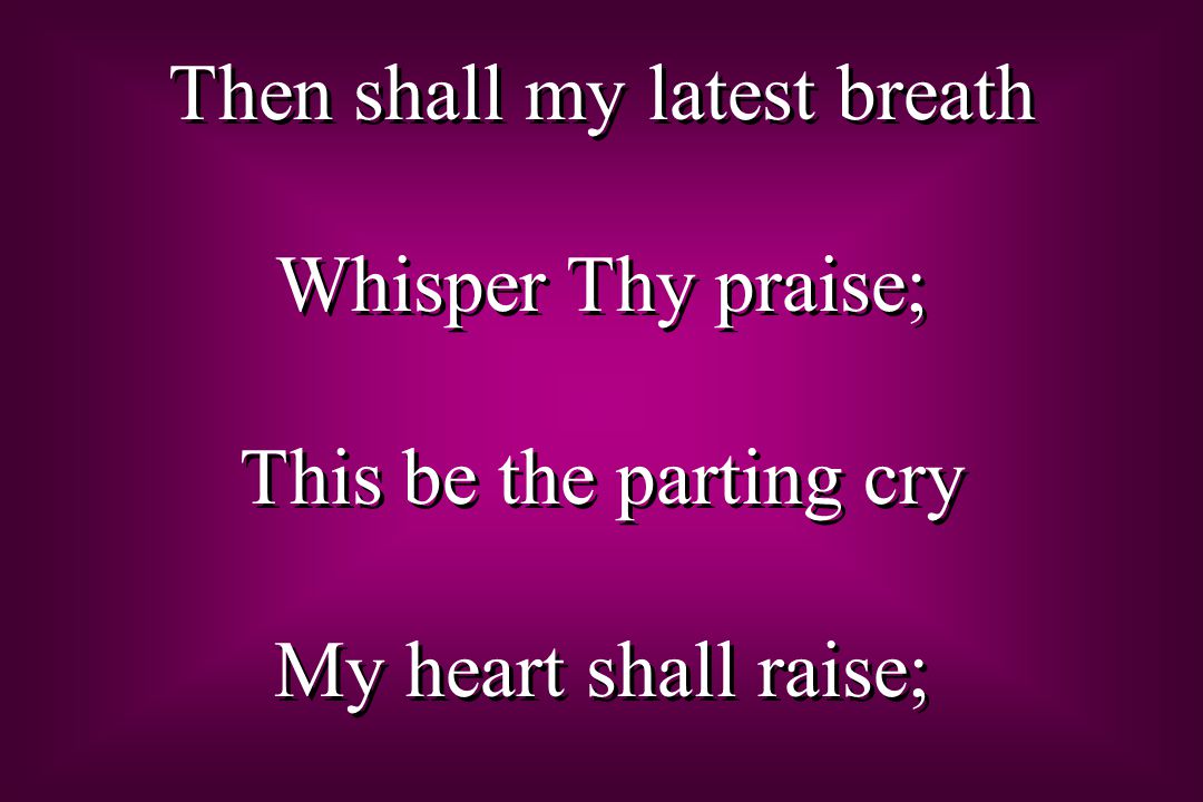 Then shall my latest breath Whisper Thy praise; This be the parting cry My heart shall raise; Then shall my latest breath Whisper Thy praise; This be the parting cry My heart shall raise;