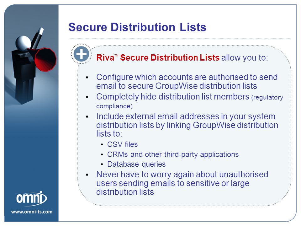 Riva TM Secure Distribution Lists allow you to: Configure which accounts are authorised to send  to secure GroupWise distribution lists Completely hide distribution list members (regulatory compliance) Include external  addresses in your system distribution lists by linking GroupWise distribution lists to: CSV files CRMs and other third-party applications Database queries Never have to worry again about unauthorised users sending  s to sensitive or large distribution lists Riva Secure Distribution Lists Secure Distribution Lists