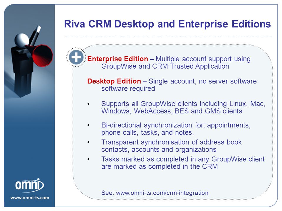 Riva CRM Desktop and Enterprise Editions Enterprise Edition – Multiple account support using GroupWise and CRM Trusted Application Desktop Edition – Single account, no server software software required Supports all GroupWise clients including Linux, Mac, Windows, WebAccess, BES and GMS clients Bi-directional synchronization for: appointments, phone calls, tasks, and notes, Transparent synchronisation of address book contacts, accounts and organizations Tasks marked as completed in any GroupWise client are marked as completed in the CRM See:   Riva CRM Desktop and Enterprise Editions