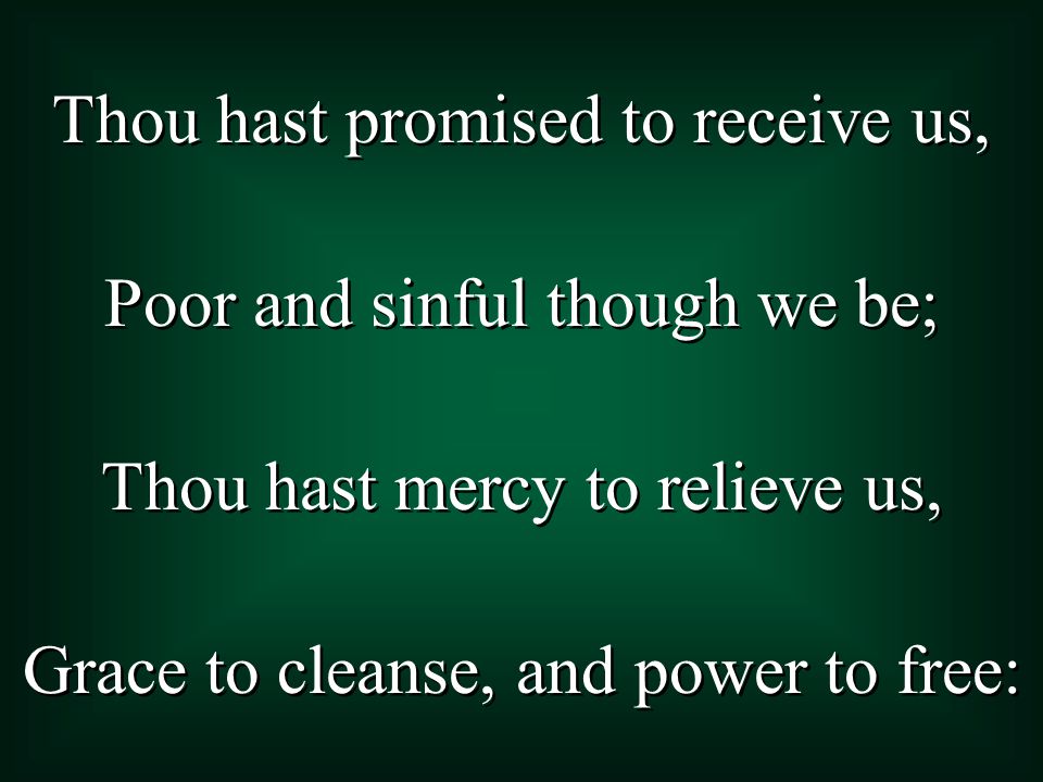 Thou hast promised to receive us, Poor and sinful though we be; Thou hast mercy to relieve us, Grace to cleanse, and power to free: Thou hast promised to receive us, Poor and sinful though we be; Thou hast mercy to relieve us, Grace to cleanse, and power to free: