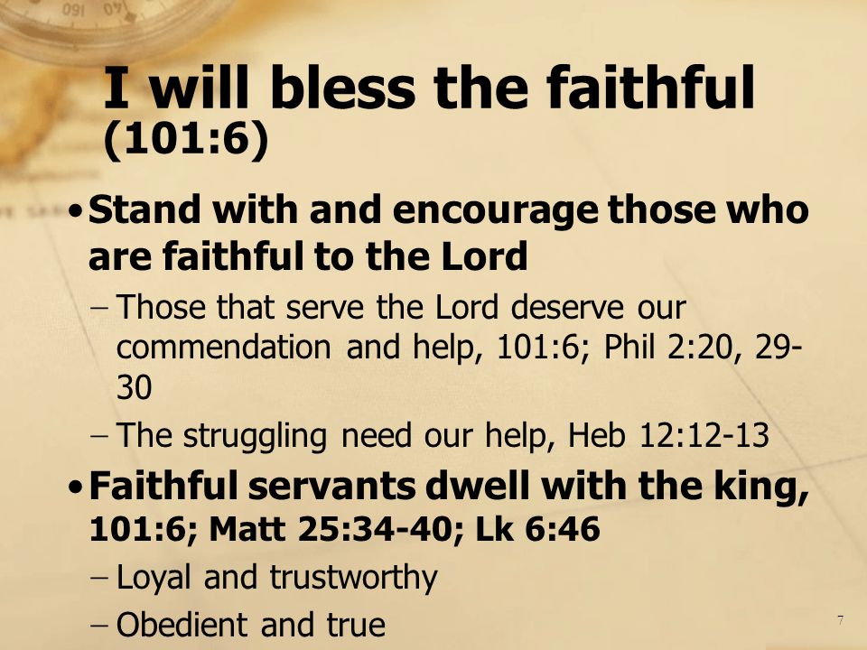 I will bless the faithful (101:6) Stand with and encourage those who are faithful to the Lord − Those that serve the Lord deserve our commendation and help, 101:6; Phil 2:20, − The struggling need our help, Heb 12:12-13 Faithful servants dwell with the king, 101:6; Matt 25:34-40; Lk 6:46 − Loyal and trustworthy − Obedient and true 7