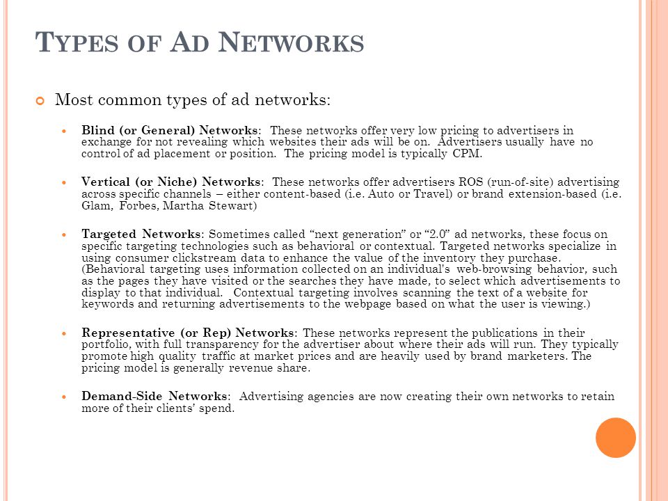 T YPES OF A D N ETWORKS Most common types of ad networks: Blind (or General) Networks : These networks offer very low pricing to advertisers in exchange for not revealing which websites their ads will be on.