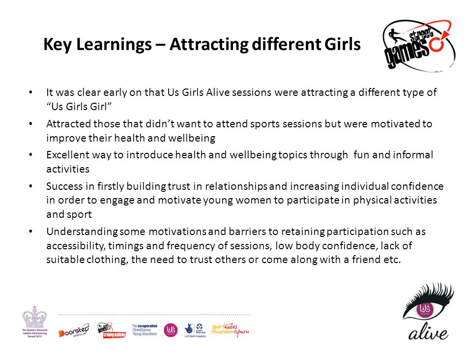 It was clear early on that Us Girls Alive sessions were attracting a different type of Us Girls Girl Attracted those that didn’t want to attend sports sessions but were motivated to improve their health and wellbeing Excellent way to introduce health and wellbeing topics through fun and informal activities Success in firstly building trust in relationships and increasing individual confidence in order to engage and motivate young women to participate in physical activities and sport Understanding some motivations and barriers to retaining participation such as accessibility, timings and frequency of sessions, low body confidence, lack of suitable clothing, the need to trust others or come along with a friend etc.