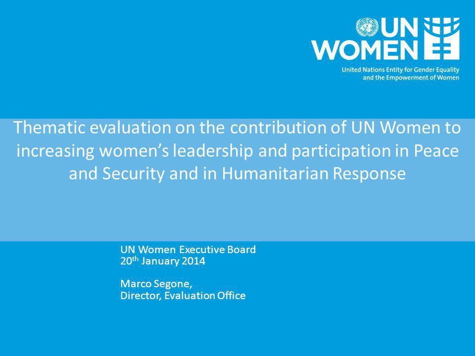 Thematic evaluation on the contribution of UN Women to increasing women’s leadership and participation in Peace and Security and in Humanitarian Response UN Women Executive Board 20 th January 2014 Marco Segone, Director, Evaluation Office