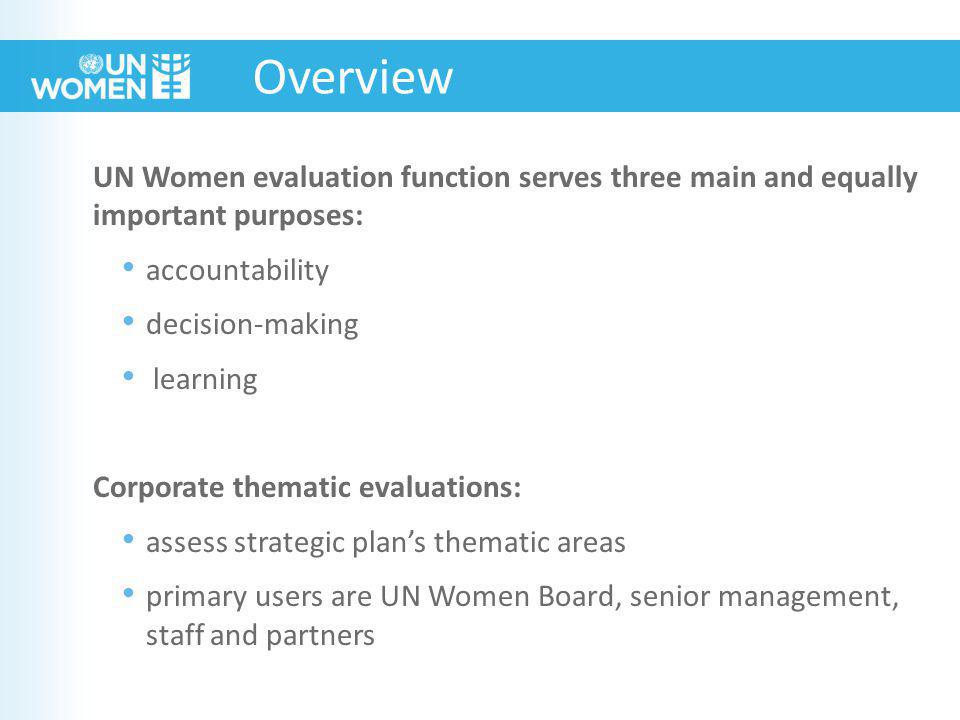 UN Women evaluation function serves three main and equally important purposes: accountability decision-making learning Corporate thematic evaluations: assess strategic plan’s thematic areas primary users are UN Women Board, senior management, staff and partners Overview