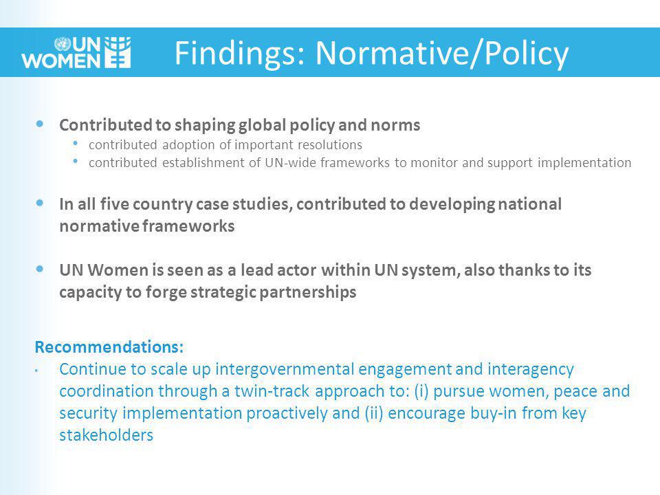Contributed to shaping global policy and norms contributed adoption of important resolutions contributed establishment of UN-wide frameworks to monitor and support implementation In all five country case studies, contributed to developing national normative frameworks UN Women is seen as a lead actor within UN system, also thanks to its capacity to forge strategic partnerships Recommendations: Continue to scale up intergovernmental engagement and interagency coordination through a twin-track approach to: (i) pursue women, peace and security implementation proactively and (ii) encourage buy-in from key stakeholders Findings: Normative/Policy