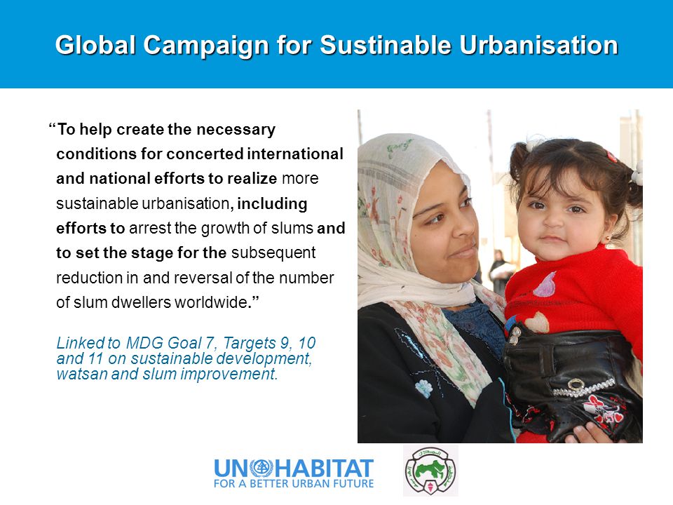 Global Campaign for Sustinable Urbanisation To help create the necessary conditions for concerted international and national efforts to realize more sustainable urbanisation, including efforts to arrest the growth of slums and to set the stage for the subsequent reduction in and reversal of the number of slum dwellers worldwide. Linked to MDG Goal 7, Targets 9, 10 and 11 on sustainable development, watsan and slum improvement.