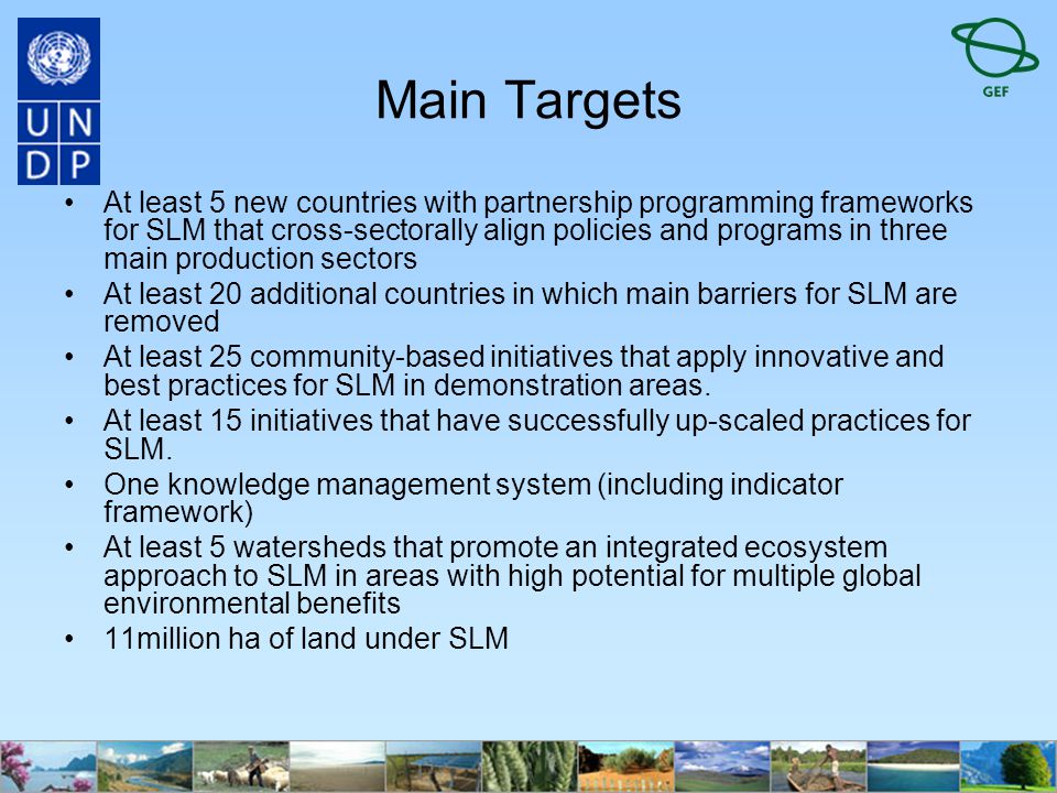 Main Targets At least 5 new countries with partnership programming frameworks for SLM that cross-sectorally align policies and programs in three main production sectors At least 20 additional countries in which main barriers for SLM are removed At least 25 community-based initiatives that apply innovative and best practices for SLM in demonstration areas.