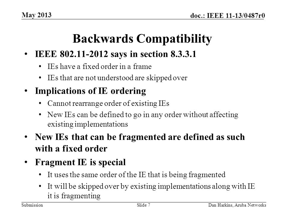 Submission doc.: IEEE 11-13/0487r0 Backwards Compatibility IEEE says in section IEs have a fixed order in a frame IEs that are not understood are skipped over Implications of IE ordering Cannot rearrange order of existing IEs New IEs can be defined to go in any order without affecting existing implementations New IEs that can be fragmented are defined as such with a fixed order Fragment IE is special It uses the same order of the IE that is being fragmented It will be skipped over by existing implementations along with IE it is fragmenting Slide 7Dan Harkins, Aruba Networks May 2013