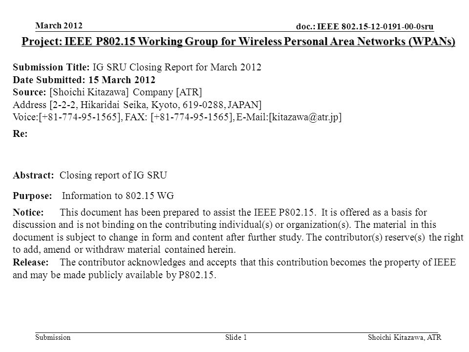 doc.: IEEE sru Submission March 2012 Shoichi Kitazawa, ATRSlide 1 Project: IEEE P Working Group for Wireless Personal Area Networks (WPANs) Submission Title: IG SRU Closing Report for March 2012 Date Submitted: 15 March 2012 Source: [Shoichi Kitazawa] Company [ATR] Address [2-2-2, Hikaridai Seika, Kyoto, , JAPAN] Voice:[ ], FAX: [ ], Re: Abstract:Closing report of IG SRU Purpose: Information to WG Notice:This document has been prepared to assist the IEEE P
