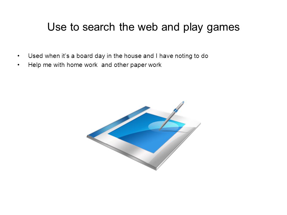 Use to search the web and play games Used when it’s a board day in the house and I have noting to do Help me with home work and other paper work