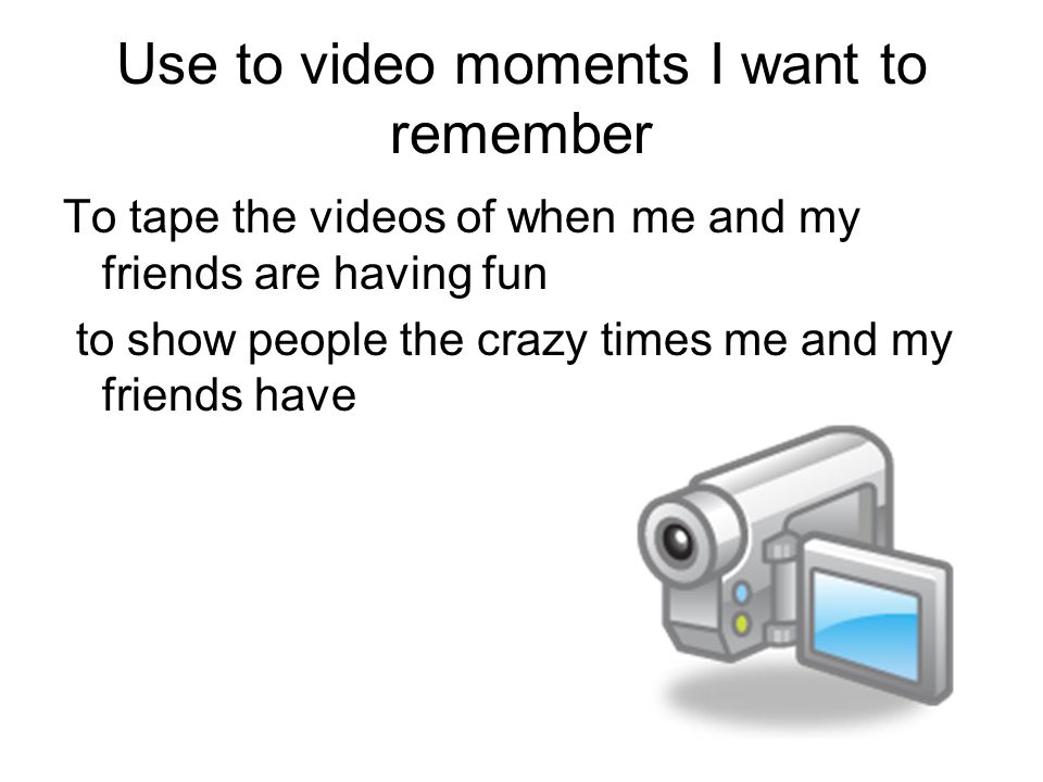 Use to video moments I want to remember To tape the videos of when me and my friends are having fun to show people the crazy times me and my friends have
