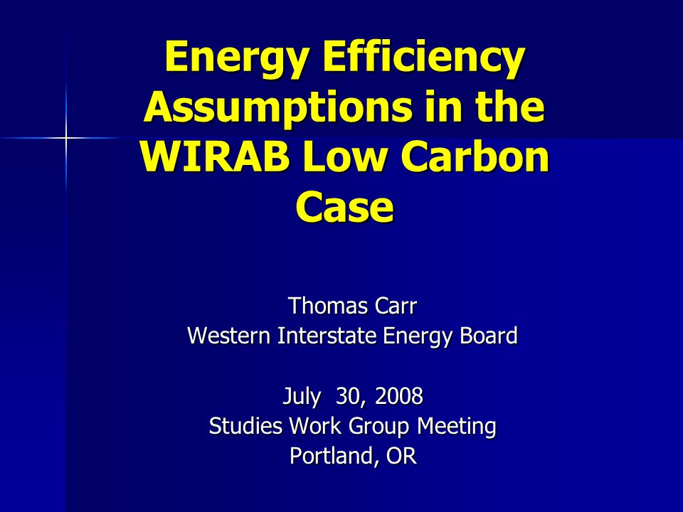 Energy Efficiency Assumptions in the WIRAB Low Carbon Case Thomas Carr Western Interstate Energy Board July 30, 2008 Studies Work Group Meeting Portland, OR