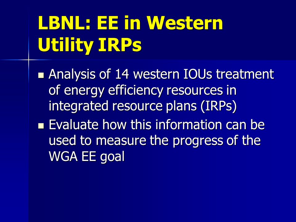 LBNL: EE in Western Utility IRPs Analysis of 14 western IOUs treatment of energy efficiency resources in integrated resource plans (IRPs) Analysis of 14 western IOUs treatment of energy efficiency resources in integrated resource plans (IRPs) Evaluate how this information can be used to measure the progress of the WGA EE goal Evaluate how this information can be used to measure the progress of the WGA EE goal