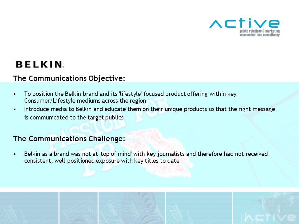 The Communications Objective: To position the Belkin brand and its lifestyle focused product offering within key Consumer/Lifestyle mediums across the region Introduce media to Belkin and educate them on their unique products so that the right message is communicated to the target publics The Communications Challenge: Belkin as a brand was not at top of mind with key journalists and therefore had not received consistent, well positioned exposure with key titles to date