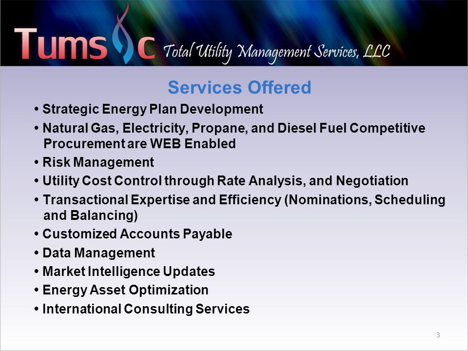 Services Offered Strategic Energy Plan Development Natural Gas, Electricity, Propane, and Diesel Fuel Competitive Procurement are WEB Enabled Risk Management Utility Cost Control through Rate Analysis, and Negotiation Transactional Expertise and Efficiency (Nominations, Scheduling and Balancing) Customized Accounts Payable Data Management Market Intelligence Updates Energy Asset Optimization International Consulting Services 3