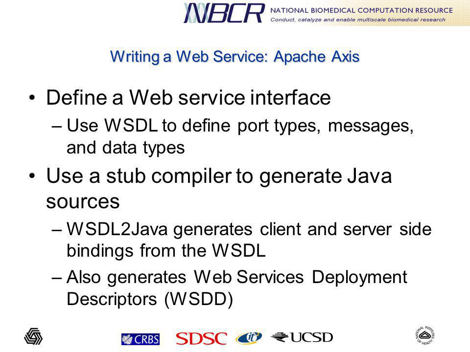 Writing a Web Service: Apache Axis Define a Web service interface –Use WSDL to define port types, messages, and data types Use a stub compiler to generate Java sources –WSDL2Java generates client and server side bindings from the WSDL –Also generates Web Services Deployment Descriptors (WSDD)
