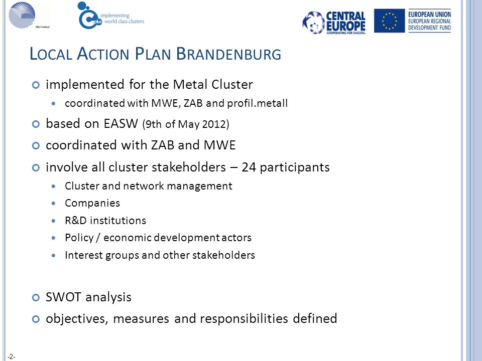L OCAL A CTION P LAN B RANDENBURG implemented for the Metal Cluster coordinated with MWE, ZAB and profil.metall based on EASW (9th of May 2012) coordinated with ZAB and MWE involve all cluster stakeholders – 24 participants Cluster and network management Companies R&D institutions Policy / economic development actors Interest groups and other stakeholders SWOT analysis objectives, measures and responsibilities defined -2-