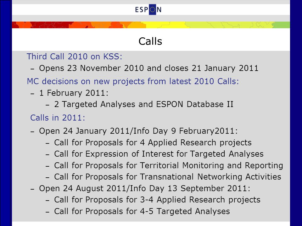 Calls Third Call 2010 on KSS: ‒ Opens 23 November 2010 and closes 21 January 2011 MC decisions on new projects from latest 2010 Calls: ‒ 1 February 2011: ‒ 2 Targeted Analyses and ESPON Database II Calls in 2011: ‒ Open 24 January 2011/Info Day 9 February2011: ‒ Call for Proposals for 4 Applied Research projects ‒ Call for Expression of Interest for Targeted Analyses ‒ Call for Proposals for Territorial Monitoring and Reporting ‒ Call for Proposals for Transnational Networking Activities ‒ Open 24 August 2011/Info Day 13 September 2011: ‒ Call for Proposals for 3-4 Applied Research projects ‒ Call for Proposals for 4-5 Targeted Analyses