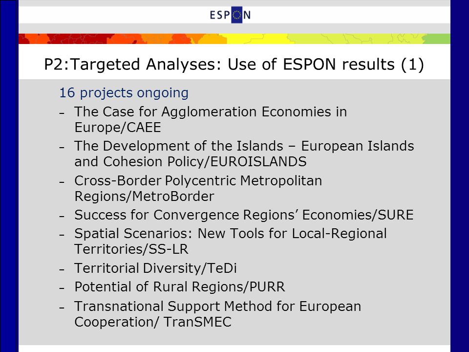 P2:Targeted Analyses: Use of ESPON results (1) 16 projects ongoing – The Case for Agglomeration Economies in Europe/CAEE – The Development of the Islands – European Islands and Cohesion Policy/EUROISLANDS – Cross-Border Polycentric Metropolitan Regions/MetroBorder – Success for Convergence Regions’ Economies/SURE – Spatial Scenarios: New Tools for Local-Regional Territories/SS-LR – Territorial Diversity/TeDi – Potential of Rural Regions/PURR – Transnational Support Method for European Cooperation/ TranSMEC