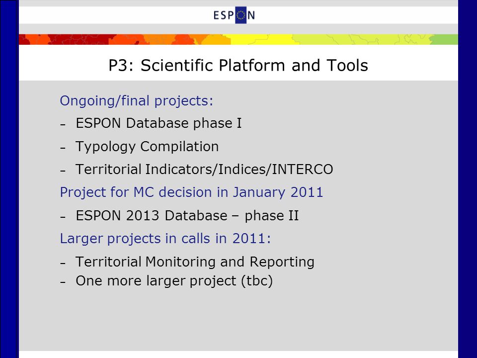P3: Scientific Platform and Tools Ongoing/final projects: – ESPON Database phase I – Typology Compilation – Territorial Indicators/Indices/INTERCO Project for MC decision in January 2011 – ESPON 2013 Database – phase II Larger projects in calls in 2011: – Territorial Monitoring and Reporting – One more larger project (tbc)
