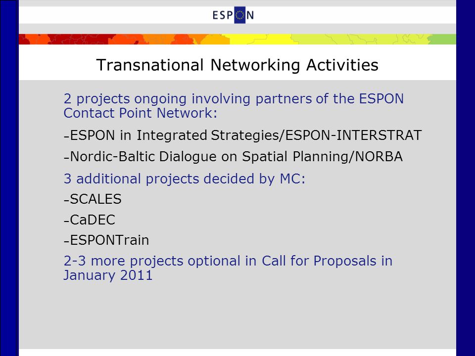 Transnational Networking Activities 2 projects ongoing involving partners of the ESPON Contact Point Network: – ESPON in Integrated Strategies/ESPON-INTERSTRAT – Nordic-Baltic Dialogue on Spatial Planning/NORBA 3 additional projects decided by MC: – SCALES – CaDEC – ESPONTrain 2-3 more projects optional in Call for Proposals in January 2011