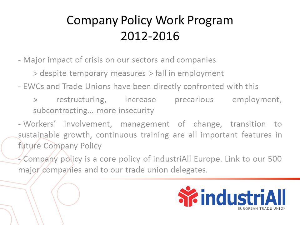 Company Policy Work Program Major impact of crisis on our sectors and companies > despite temporary measures > fall in employment - EWCs and Trade Unions have been directly confronted with this > restructuring, increase precarious employment, subcontracting… more insecurity - Workers’ involvement, management of change, transition to sustainable growth, continuous training are all important features in future Company Policy - Company policy is a core policy of industriAll Europe.
