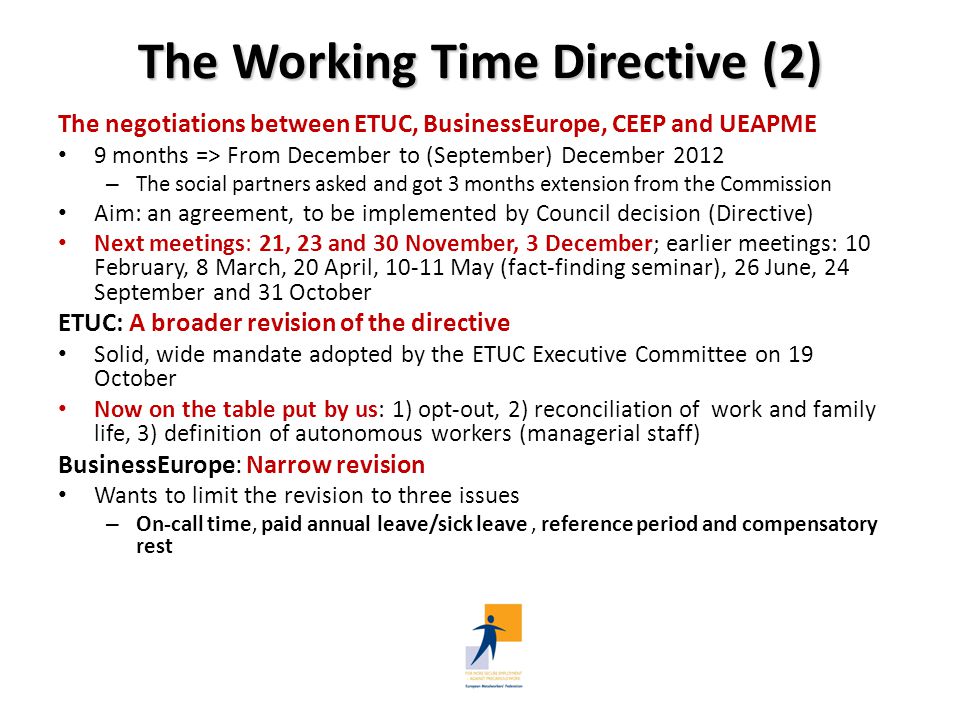 The Working Time Directive (2) The negotiations between ETUC, BusinessEurope, CEEP and UEAPME 9 months => From December to (September) December 2012 – The social partners asked and got 3 months extension from the Commission Aim: an agreement, to be implemented by Council decision (Directive) Next meetings: 21, 23 and 30 November, 3 December; earlier meetings: 10 February, 8 March, 20 April, May (fact-finding seminar), 26 June, 24 September and 31 October ETUC: A broader revision of the directive Solid, wide mandate adopted by the ETUC Executive Committee on 19 October Now on the table put by us: 1) opt-out, 2) reconciliation of work and family life, 3) definition of autonomous workers (managerial staff) BusinessEurope: Narrow revision Wants to limit the revision to three issues – On-call time, paid annual leave/sick leave, reference period and compensatory rest