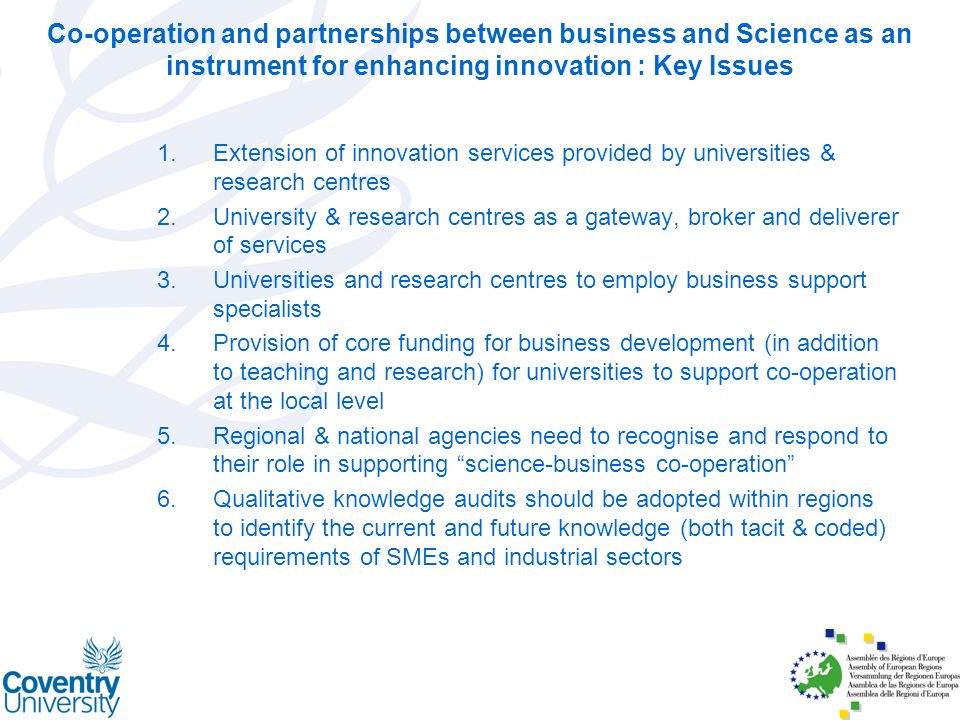 1.Extension of innovation services provided by universities & research centres 2.University & research centres as a gateway, broker and deliverer of services 3.Universities and research centres to employ business support specialists 4.Provision of core funding for business development (in addition to teaching and research) for universities to support co-operation at the local level 5.Regional & national agencies need to recognise and respond to their role in supporting science-business co-operation 6.Qualitative knowledge audits should be adopted within regions to identify the current and future knowledge (both tacit & coded) requirements of SMEs and industrial sectors Co-operation and partnerships between business and Science as an instrument for enhancing innovation : Key Issues