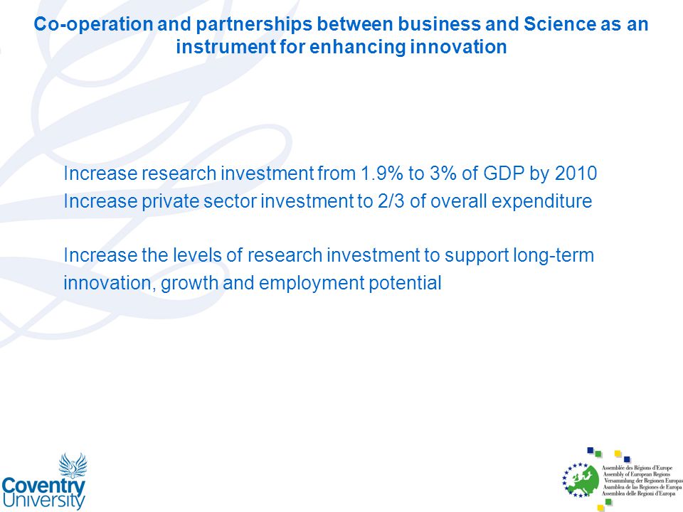 Co-operation and partnerships between business and Science as an instrument for enhancing innovation Increase research investment from 1.9% to 3% of GDP by 2010 Increase private sector investment to 2/3 of overall expenditure Increase the levels of research investment to support long-term innovation, growth and employment potential