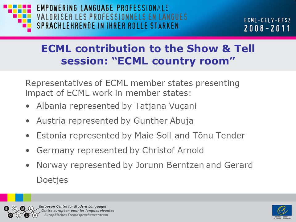 ECML contribution to the Show & Tell session: ECML country room Representatives of ECML member states presenting impact of ECML work in member states: Albania represented by Tatjana Vuçani Austria represented by Gunther Abuja Estonia represented by Maie Soll and Tõnu Tender Germany represented by Christof Arnold Norway represented by Jorunn Berntzen and Gerard Doetjes