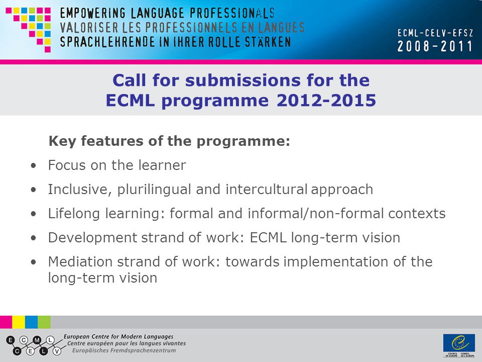 Call for submissions for the ECML programme Focus on the learner Inclusive, plurilingual and intercultural approach Lifelong learning: formal and informal/non-formal contexts Development strand of work: ECML long-term vision Mediation strand of work: towards implementation of the long-term vision Key features of the programme: