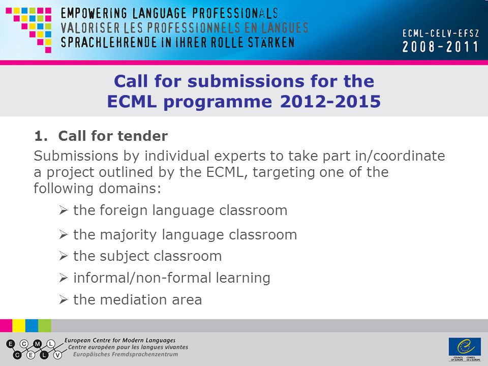 1.Call for tender Submissions by individual experts to take part in/coordinate a project outlined by the ECML, targeting one of the following domains:  the foreign language classroom  the majority language classroom  the subject classroom  informal/non-formal learning  the mediation area