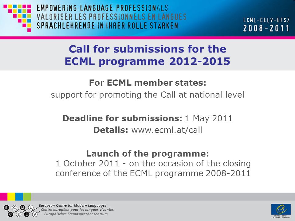 Call for submissions for the ECML programme For ECML member states: support for promoting the Call at national level Deadline for submissions: 1 May 2011 Details:   Launch of the programme: 1 October on the occasion of the closing conference of the ECML programme