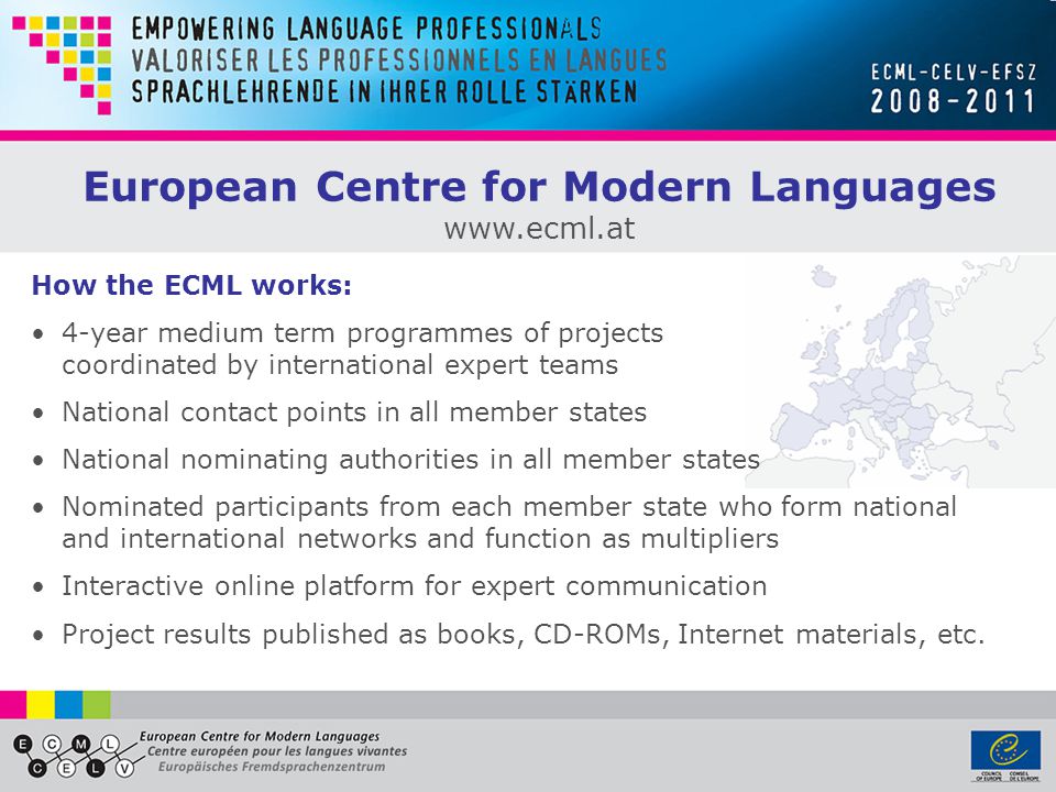 How the ECML works: 4-year medium term programmes of projects coordinated by international expert teams National contact points in all member states National nominating authorities in all member states Nominated participants from each member state who form national and international networks and function as multipliers Interactive online platform for expert communication Project results published as books, CD-ROMs, Internet materials, etc.