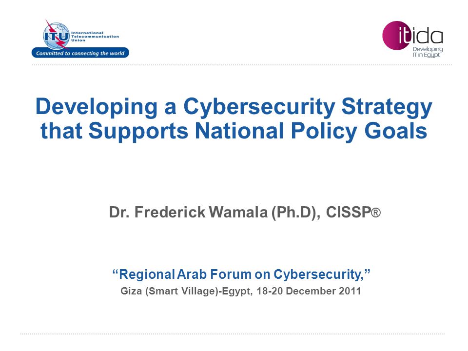 International Telecommunication Union Developing a Cybersecurity Strategy that Supports National Policy Goals Regional Arab Forum on Cybersecurity, Giza (Smart Village)-Egypt, December 2011 Dr.