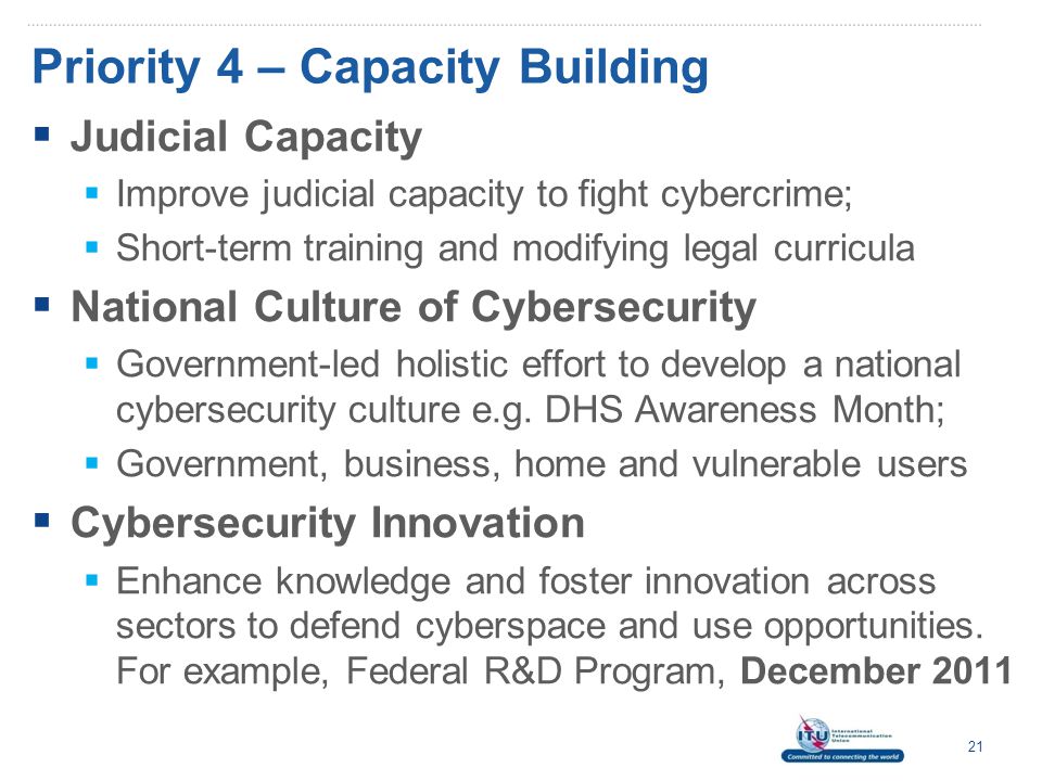 Priority 4 – Capacity Building  Judicial Capacity  Improve judicial capacity to fight cybercrime;  Short-term training and modifying legal curricula  National Culture of Cybersecurity  Government-led holistic effort to develop a national cybersecurity culture e.g.