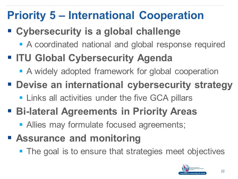 Priority 5 – International Cooperation  Cybersecurity is a global challenge  A coordinated national and global response required  ITU Global Cybersecurity Agenda  A widely adopted framework for global cooperation  Devise an international cybersecurity strategy  Links all activities under the five GCA pillars  Bi-lateral Agreements in Priority Areas  Allies may formulate focused agreements;  Assurance and monitoring  The goal is to ensure that strategies meet objectives 22