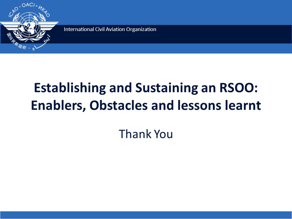 International Civil Aviation Organization Establishing and Sustaining an RSOO: Enablers, Obstacles and lessons learnt Thank You