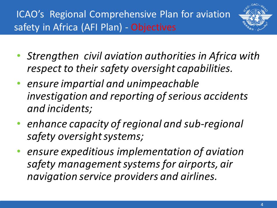 4 ICAO’s Regional Comprehensive Plan for aviation safety in Africa (AFI Plan) - Objectives Strengthen civil aviation authorities in Africa with respect to their safety oversight capabilities.