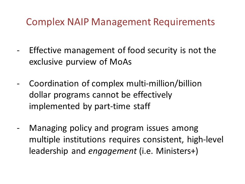 Complex NAIP Management Requirements -Effective management of food security is not the exclusive purview of MoAs -Coordination of complex multi-million/billion dollar programs cannot be effectively implemented by part-time staff -Managing policy and program issues among multiple institutions requires consistent, high-level leadership and engagement (i.e.