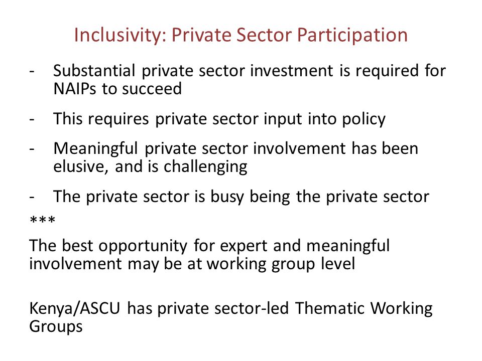 Inclusivity: Private Sector Participation -Substantial private sector investment is required for NAIPs to succeed -This requires private sector input into policy -Meaningful private sector involvement has been elusive, and is challenging -The private sector is busy being the private sector *** The best opportunity for expert and meaningful involvement may be at working group level Kenya/ASCU has private sector-led Thematic Working Groups