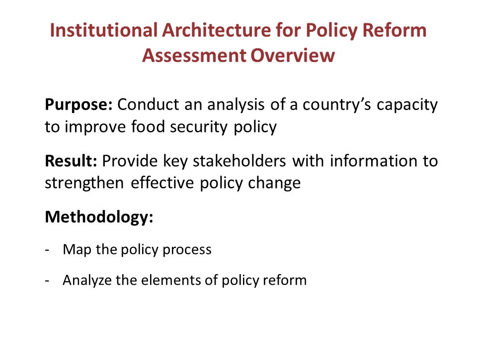 Purpose: Conduct an analysis of a country’s capacity to improve food security policy Result: Provide key stakeholders with information to strengthen effective policy change Methodology: -Map the policy process -Analyze the elements of policy reform Institutional Architecture for Policy Reform Assessment Overview